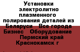 Установки электролитно-плазменного  полирования деталей из Беларуси - Все города Бизнес » Оборудование   . Пермский край,Краснокамск г.